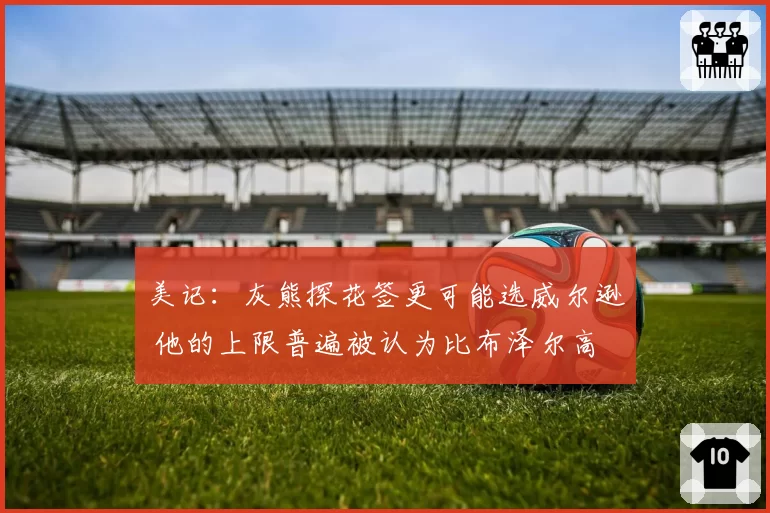 美记：灰熊探花签更可能选威尔逊 他的上限普遍被认为比布泽尔高