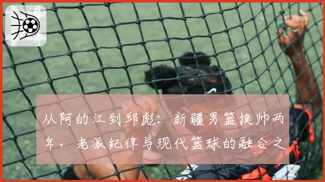 从阿的江到邱彪：新疆男篮换帅两年，老派纪律与现代篮球的融合之路