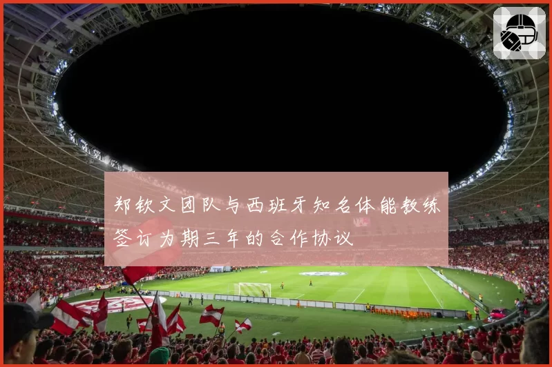 郑钦文团队与西班牙知名体能教练签订为期三年的合作协议