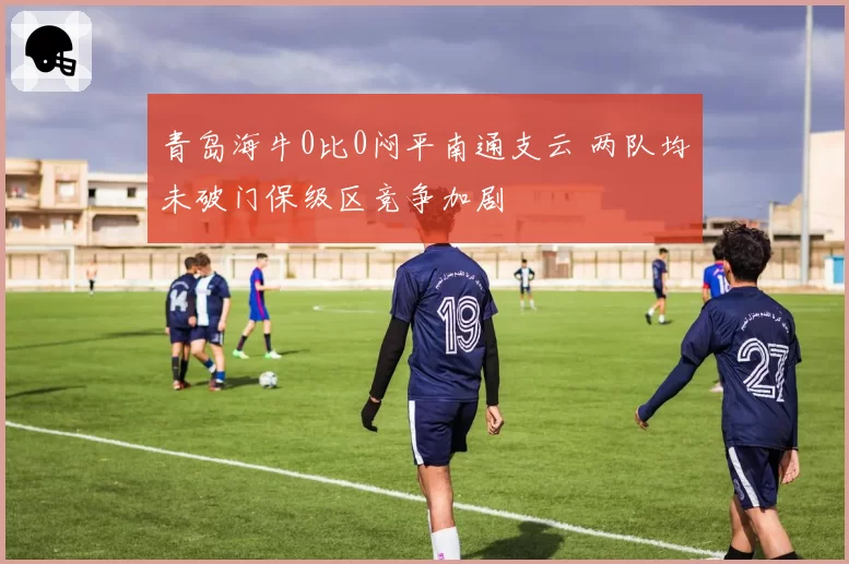 青岛海牛0比0闷平南通支云 两队均未破门保级区竞争加剧