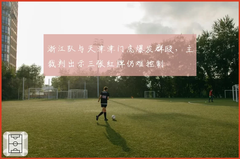 浙江队与天津津门虎爆发群殴,主裁判出示三张红牌仍难控制