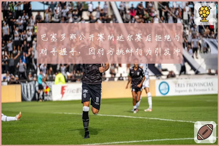 巴塞罗那公开赛纳达尔赛后拒绝与对手握手，因对方挑衅行为引发冲突