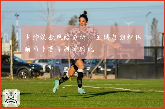 少帅执教风险分析:王博与刘维伟前两个赛季胜率对比