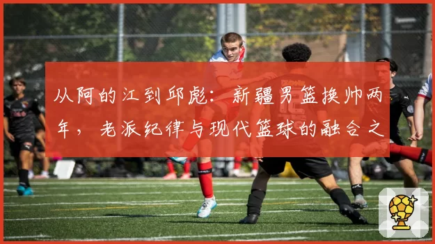 从阿的江到邱彪：新疆男篮换帅两年，老派纪律与现代篮球的融合之路