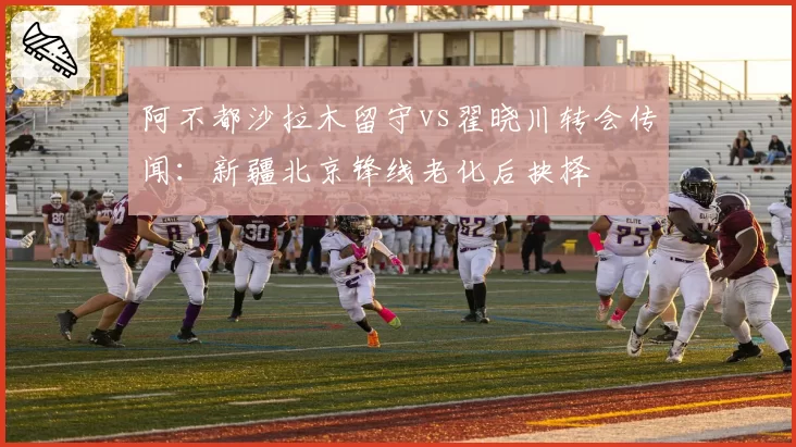 阿不都沙拉木留守vs翟晓川转会传闻：新疆北京锋线老化后抉择